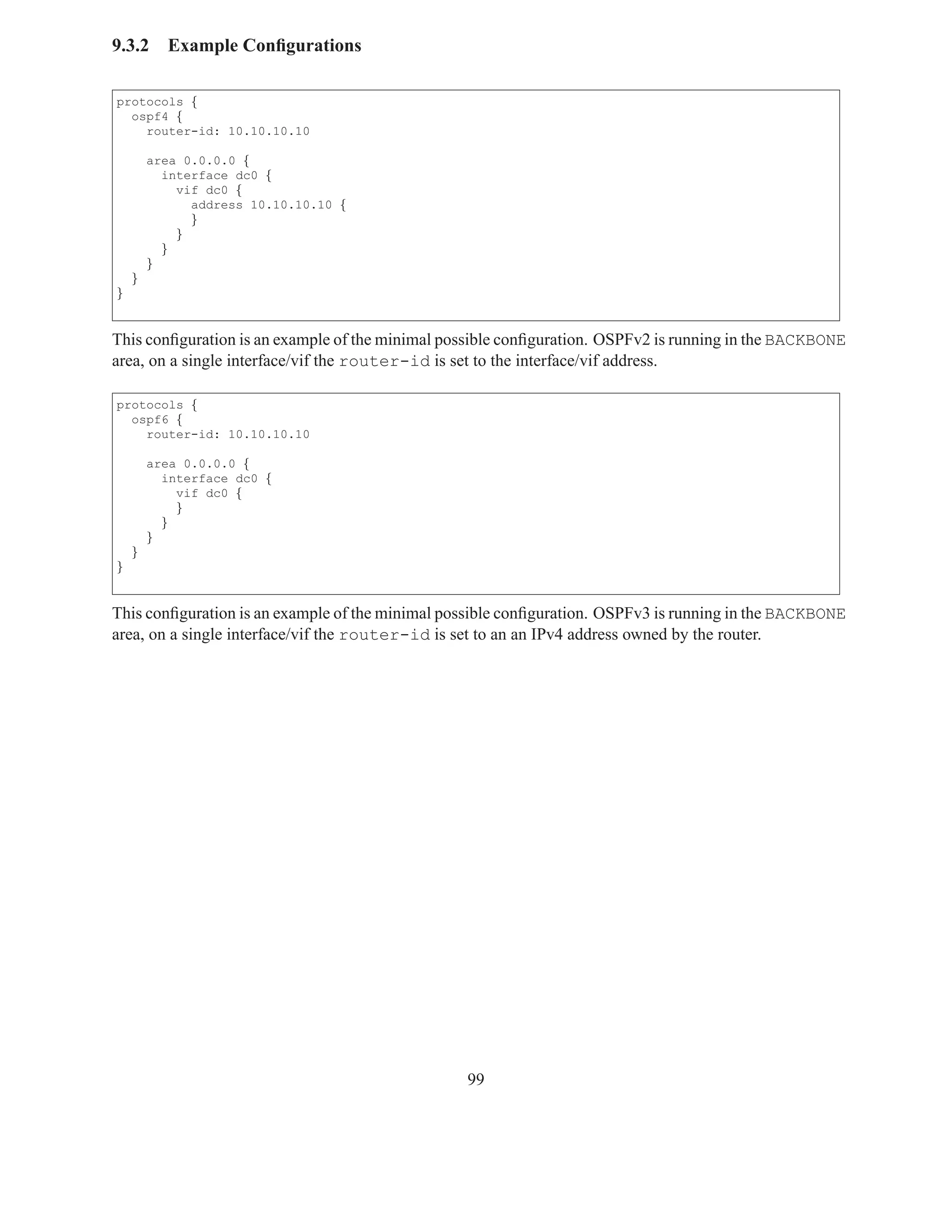 9.3.2     Example Conﬁgurations

protocols {
  ospf4 {
    router-id: 10.10.10.10

        area 0.0.0.0 {
          interface dc0 {
            vif dc0 {
              address 10.10.10.10 {
              }
            }
          }
        }
    }
}


This conﬁguration is an example of the minimal possible conﬁguration. OSPFv2 is running in the BACKBONE
area, on a single interface/vif the router-id is set to the interface/vif address.

protocols {
  ospf6 {
    router-id: 10.10.10.10

        area 0.0.0.0 {
          interface dc0 {
            vif dc0 {
            }
          }
        }
    }
}


This conﬁguration is an example of the minimal possible conﬁguration. OSPFv3 is running in the BACKBONE
area, on a single interface/vif the router-id is set to an an IPv4 address owned by the router.




                                                 99
 