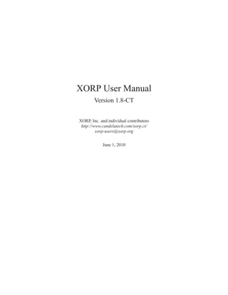 XORP User Manual
        Version 1.8-CT


XORP, Inc. and individual contributors
 http://www.candelatech.com/xorp.ct/
         xorp-users@xorp.org


            June 1, 2010
 