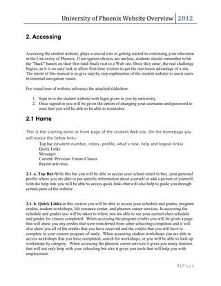 University of Phoenix Website Overview 2012

2. Accessing

Accessing the student website, plays a crucial role in getting started in continuing your education
at the University of Phoenix. If navigation choices are unclear, students should remember to hit
the "Back" button on their first (and final) visit to a Web site. Once they enter, the real challenge
begins, as it is no easy task to allow first-time visitors to get the maximum advantage of a site.
The intent of this manual is to give step by step explanation of the student website to assist users
in minimal navigation issues.

For visual tour of website reference the attached slideshow.

   1. Sign in to the student website with login given to you by university.
   2. Once signed in you will be given the option of changing your username and password to
      ones that you will be able to be able to remember.

2.1 Home

This is the starting point or front page of the student Web site. On the homepage you
will notice the below links:
       Top bar (student number, inbox, profile, what’s new, help and logout links)
       Quick Links
       Messages
       Current/ Previous/ Future Classes
       Recent activities

2.1. a. Top Bar-With this bar you will be able to access your school email in box, your personal
profile where you are able to put specific information about yourself or add a picture of yourself,
with the help link you will be able to access quick links that will also help to guide you through
certain parts of the website


2.1. b. Quick Links-in this section you will be able to access your schedule and grades, program
credits, student workshops, life resource center, and phoenix career services. In accessing the
schedule and grades you will be taken to where you are able to see your current class schedule
and grades for classes completed. When accessing the program credits you will be given a page
that will show you any credits that were transferred from other schooling completed and it will
also show you all of the credits that you have received and the credits that you still have to
complete in your current program of study. When accessing student workshops you are able to
access workshops that you have completed, search for workshops, or you will be able to look up
workshops by category. When accessing the phoenix career services it gives you many features
that will not only help with your schooling but also it gives you tools that will help you with
employment.

                                                                                          1|Page
 