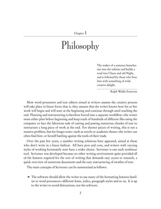 Chapter 1




                             Philosophy

                                                         The maker of a sentence launches
                                                         out into the inﬁnite and builds a
                                                         road into Chaos and old Night,
                                                         and is followed by those who hear
                                                         him with something of wild,
                                                         creative delight.

                                                                   Ralph Waldo Emerson


   Most word processors and text editors aimed at writers assume the creative process
will take place in linear form; that is, they assume that the writer knows how his or her
work will begin and will start at the beginning and continue through until reaching the
end. Planning and restructuring is therefore forced into a separate workﬂow—the writer
must either plan before beginning and keep track of hundreds of different ﬁles using the
computer or face the laborious task of cutting and pasting numerous chunks of text to
restructure a long piece of work at the end. For shorter pieces of writing, this is not a
massive problem, but for longer texts—such as novels or academic theses—the writer can
often ﬁnd him- or herself battling against the tools of their trade.
   Over the past few years, a number writing solutions have appeared, aimed at those
who don’t write in a linear fashion. All have pros and cons, and writers with varying
styles of working fortunately now have a wider choice. Scrivener is one such nonlinear
tool. Scrivener was developed because no other writing environment quite provided all
of the features required for the sort of writing that demands easy access to research, a
quick overview of numerous documents and the easy restructuring of swathes of text.
  The main concepts of Scrivener can be summarised as follows:


  l The software should allow the writer to use many of the formatting features famil-
    iar to word processors—different fonts, italics, paragraph styles and so on. It is up
    to the writer to avoid distractions, not the software.

                                           2
 