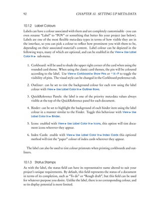 92                                         CHAPTER 10. SETTING UP META-DATA


10.1.2 Label Colours
Labels can have a colour associated with them and are completely customisable - you can
even rename “Label” to “POV” or something that better ﬁts your project (see below).
Labels are one of the most ﬂexible meta-data types in terms of how visible they are in
the interface, so you can pick a colour to reﬂect how prominent you wish them to be,
depending on their associated material’s content. Label colour can be depicted in the
following ways, many of which are optional, and can be enabled in the View Use Label
Color In   sub-menu.

     1. Corkboard: will be used to shade the upper right corner of the card when using the
        rounded card theme. When using the classic card themes, the pin will be coloured
        according to the label. Use View Corkboard Show Pins or            – P to toggle the
        visibility of pins. The visual style can be changed in the Corkboard preference tab.

     2. Outliner: can be set to tint the background colour for each row using the label
        colour with View Use Label Color In Outliner Rows.

     3. QuickReference Panels: the label is one of the priority meta-data values always
        visible at the top of the QuickReference panel for each document.

     4. Binder: can be set to highlight the background of each binder item using the label
        colour in a manner similar to the Finder. Toggle this behaviour with View Use
        Label Color In Binder.

     5. Icons: enabled with View Use Label Color In       Icons,   this option will tint docu-
        ment icons wherever they appear.

     6. Index Cards: enable with View Use Label Color In Index Cards this optional
        method will tint the “paper” colour of index cards wherever they appear.

   The label can also be used to tint colour printouts when printing corkboards and out-
liners.


10.1.3    Status Stamps
As with the label, the status ﬁeld can have its representative name altered to suit your
project’s unique requirements. By default, this ﬁeld represents the status of a document
in terms of its completion, such as “To do” or “Rough draft”, but this ﬁeld can be used
for whatever purpose you desire. Unlike the label, there is no corresponding colour, and
so its display potential is more limited.
 