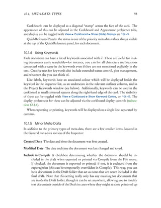 10.1. META-DATA TYPES                                                                   93


  Corkboard: can be displayed as a diagonal “stamp” across the face of the card. The
appearance of this can be adjusted in the Corkboard and Appearance preference tabs,
and display can be toggled with View Corkboard Show (Hide) Stamps or        – S.
   QuickReference Panels: the status is one of the priority meta-data values always visible
at the top of the QuickReference panel, for each document.


10.1.4   Using Keywords
Each document can have a list of keywords associated with it. These are useful for mak-
ing documents easily searchable—for instance, you can list all characters and locations
connected with a scene in the keywords even if they are not mentioned explicitly in the
text. Creative uses for keywords also include extended status control, plot management,
and whatever else you can think of.
   Like labels, keywords have an associated colour which will be displayed beside the
keyword in the inspector list, as an underscore in the relevant outliner column, and in
the Project Keywords window (see below). Additionally, keywords can be used in the
corkboard as small coloured squares along the right-hand edge of the card. The visibility
of these can be toggled with View Corkboard Show Keyword Colors, or             – K. The
display preferences for these can be adjusted via the corkboard display controls (subsec-
tion 12.1.4).
  When exporting or printing, keywords will be displayed on a single line, separated by
commas.


10.1.5 Minor Meta-Data
In addition to the primary types of meta-data, there are a few smaller items, located in
the General meta-data section of the Inspector:

Created Date The date and time the document was ﬁrst created.

Modiﬁed Date The date and time the document was last changed and saved.

Include in Compile A checkbox determining whether the document should be in-
     cluded in the draft when exported or printed via Compile from the File menu.
     If checked, the document is exported or printed; if not, it is excluded from the
     export/print (this can be temporarily overridden in Compile). This way, you can
     have documents in the Draft folder that act as notes that are never included in the
     ﬁnal draft. Note that this setting really only has any meaning for documents that
     are inside the Draft folder, though it can be set anywhere, allowing you to modify
     text documents outside of the Draft in cases where they might at some point end up
 