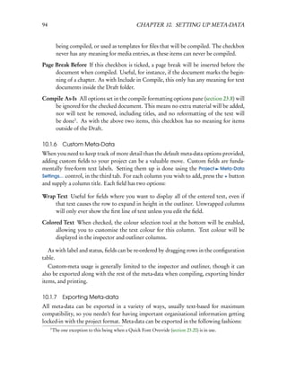 94                                                  CHAPTER 10. SETTING UP META-DATA


          being compiled, or used as templates for ﬁles that will be compiled. The checkbox
          never has any meaning for media entries, as these items can never be compiled.

Page Break Before If this checkbox is ticked, a page break will be inserted before the
     document when compiled. Useful, for instance, if the document marks the begin-
     ning of a chapter. As with Include in Compile, this only has any meaning for text
     documents inside the Draft folder.

Compile As-Is All options set in the compile formatting options pane (section 23.8) will
    be ignored for the checked document. This means no extra material will be added,
    nor will text be removed, including titles, and no reformatting of the text will
    be done1 . As with the above two items, this checkbox has no meaning for items
    outside of the Draft.

10.1.6        Custom Meta-Data
When you need to keep track of more detail than the default meta-data options provided,
adding custom ﬁelds to your project can be a valuable move. Custom ﬁelds are funda-
mentally free-form text labels. Setting them up is done using the Project Meta-Data
Settings... control, in the third tab. For each column you wish to add, press the + button
and supply a column title. Each ﬁeld has two options:

Wrap Text Useful for ﬁelds where you want to display all of the entered text, even if
    that text causes the row to expand in height in the outliner. Unwrapped columns
    will only ever show the ﬁrst line of text unless you edit the ﬁeld.

Colored Text When checked, the colour selection tool at the bottom will be enabled,
     allowing you to customise the text colour for this column. Text colour will be
     displayed in the inspector and outliner columns.

  As with label and status, ﬁelds can be re-ordered by dragging rows in the conﬁguration
table.
   Custom-meta usage is generally limited to the inspector and outliner, though it can
also be exported along with the rest of the meta-data when compiling, exporting binder
items, and printing.

10.1.7 Exporting Meta-data
All meta-data can be exported in a variety of ways, usually text-based for maximum
compatibility, so you needn’t fear having important organisational information getting
locked-in with the project format. Meta-data can be exported in the following fashions:
     1
         The one exception to this being when a Quick Font Override (section 23.20) is in use.
 