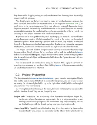 96                                        CHAPTER 10. SETTING UP META-DATA


key down whilst dragging to drag not only the keyword but also any parent keyword(s)
under which it is grouped.
  You don’t have to use the keyword panel to create keywords, of course—you can also
enter keywords directly into the keywords table, in the inspector (subsection 18.4.3), to
apply them to the current document. Note that whenever you apply keywords via the
inspector, they will automatically be added to the list in the panel if they are not already
contained there, so that the panel should always have a complete list of the keywords you
are using in your project no matter how you have created them.
   Keywords can be managed from the panel. By changing the name of a keyword in the
project keywords window, all of the associated keywords in the project can be updated
in the background. When removing keywords from the panel, they will also be removed
from all of the documents they had been assigned to. To change the colour that represents
the keyword, double-click on the small colour rectangle to the left of the keyword.
   The project keywords window also provides an easy way to search for keyword usage
in your project. Simply click on the keyword you wish to look for, and click the Search
button in the bottom of the panel. If you instead wish to search all text in the project for
that keyword (instead of just real keywords), hold down the Option key and click the
Search All button.
   You can also search for combinations (using the Boolean AND logic) of keywords by
selecting more than one keyword and then clicking Search. All documents containing
all selected keywords will be returned.


10.3 Project Properties
The fourth tab of the Project Meta-Data Settings... panel contains some optional labels
that will be used in many of the built-in compile format presets, and can be used in your
own using the referenced placeholder tag to the right of each ﬁeld (which can be copied
and pasted for your convenience).
  As you might note from looking at this panel, Scrivener will attempt to use reasonable
defaults for these ﬁelds if they are not changed by you.

Project Title The Project Title is ordinarily taken from the name of your project ﬁle,
     but in cases where that does not match reality (as it is often convenient to use
     naming conventions in your project ﬁle names to set large revisions apart), you can
     use this ﬁeld to override the default and use your own title for the work.

Abbreviated Title Especially useful in headers, long titles often need to be shortened to
    ﬁt in the header area, so you can optionally use the <$abbr_title> placeholder to
 