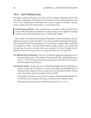 98                                           CHAPTER 10. SETTING UP META-DATA


10.4 Text Preferences
Sometimes a project will need its own font and ruler settings. Ordinarily, all new ﬁles
you make in all projects will conform to the settings in the Formatting preferences tab
(section B.8). Using Projects Text Preferences..., you can supply an override to a speciﬁc
project, so that its new documents take on a custom appearance.

     Scriptwriting and Fonts: when using Scrivener to compose scripts, the font for the
     script will be selected for you based on the script settings, not the application settings
     or this override. See Scriptwriting (chapter 19) for further details.

   First, enable “Override text formatting for this project”, with the checkbox at the top,
and then proceed to use the mock editor to set up your preferred styling for this project.
This works just like the Formatting pane, or if you haven’t used that before, much like
the standard text editor. The Use Current button provides a handy way of importing
settings from the current text editor at the cursor position. So if you’ve already set up a
document to look the way you want it to, using this button can save some time.

Use different font for footnotes This also overrides the application preferences for an
     alternate footnote font. This setting will impact both inline and linked footnotes
     (chapter 17). It will work even if you are not setting a custom font for footnotes in
     the main application preferences.

Use footnote marker An alternate way of referencing linked footnotes, which places a
     custom marker after the selection or current word, rather than highlighting it. In
     documents that make use of heavy notation, this can help keep the editor looking
     clean. The marker used can be typed into the text ﬁeld.
        If you prefer this behaviour for all of your projects, clicking the Make Default but-
        ton will force your setting on all projects, even those you’ve already created.
        Read more about this feature in Linked Footnotes (subsection 17.2.3).
 