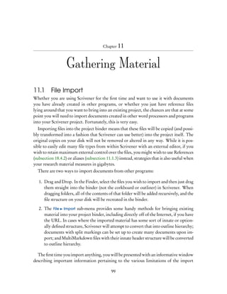 Chapter 11



                   Gathering Material

11.1 File Import
Whether you are using Scrivener for the ﬁrst time and want to use it with documents
you have already created in other programs, or whether you just have reference ﬁles
lying around that you want to bring into an existing project, the chances are that at some
point you will need to import documents created in other word processors and programs
into your Scrivener project. Fortunately, this is very easy.
   Importing ﬁles into the project binder means that these ﬁles will be copied (and possi-
bly transformed into a fashion that Scrivener can use better) into the project itself. The
original copies on your disk will not be removed or altered in any way. While it is pos-
sible to easily edit many ﬁle types from within Scrivener with an external editor, if you
wish to retain maximum external control over the ﬁles, you might wish to use References
(subsection 18.4.2) or aliases (subsection 11.1.3) instead, strategies that is also useful when
your research material measures in gigabytes.
  There are two ways to import documents from other programs:

   1. Drag and Drop. In the Finder, select the ﬁles you wish to import and then just drag
      them straight into the binder (not the corkboard or outliner) in Scrivener. When
      dragging folders, all of the contents of that folder will be added recursively, and the
      ﬁle structure on your disk will be recreated in the binder.

   2. The File Import sub-menu provides some handy methods for bringing existing
      material into your project binder, including directly off of the Internet, if you have
      the URL. In cases where the imported material has some sort of innate or option-
      ally deﬁned structure, Scrivener will attempt to convert that into outline hierarchy;
      documents with split markings can be set up to create many documents upon im-
      port; and MultiMarkdown ﬁles with their innate header structure will be converted
      to outline hierarchy.

  The ﬁrst time you import anything, you will be presented with an informative window
describing important information pertaining to the various limitations of the import

                                              99
 