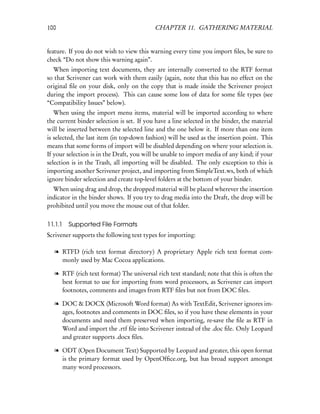 100                                        CHAPTER 11. GATHERING MATERIAL


feature. If you do not wish to view this warning every time you import ﬁles, be sure to
check “Do not show this warning again”.
  When importing text documents, they are internally converted to the RTF format
so that Scrivener can work with them easily (again, note that this has no effect on the
original ﬁle on your disk, only on the copy that is made inside the Scrivener project
during the import process). This can cause some loss of data for some ﬁle types (see
“Compatibility Issues” below).
   When using the import menu items, material will be imported according to where
the current binder selection is set. If you have a line selected in the binder, the material
will be inserted between the selected line and the one below it. If more than one item
is selected, the last item (in top-down fashion) will be used as the insertion point. This
means that some forms of import will be disabled depending on where your selection is.
If your selection is in the Draft, you will be unable to import media of any kind; if your
selection is in the Trash, all importing will be disabled. The only exception to this is
importing another Scrivener project, and importing from SimpleText.ws, both of which
ignore binder selection and create top-level folders at the bottom of your binder.
  When using drag and drop, the dropped material will be placed wherever the insertion
indicator in the binder shows. If you try to drag media into the Draft, the drop will be
prohibited until you move the mouse out of that folder.


11.1.1 Supported File Formats
Scrivener supports the following text types for importing:

   l RTFD (rich text format directory) A proprietary Apple rich text format com-
     monly used by Mac Cocoa applications.

   l RTF (rich text format) The universal rich text standard; note that this is often the
     best format to use for importing from word processors, as Scrivener can import
     footnotes, comments and images from RTF ﬁles but not from DOC ﬁles.

   l DOC & DOCX (Microsoft Word format) As with TextEdit, Scrivener ignores im-
     ages, footnotes and comments in DOC ﬁles, so if you have these elements in your
     documents and need them preserved when importing, re-save the ﬁle as RTF in
     Word and import the .rtf ﬁle into Scrivener instead of the .doc ﬁle. Only Leopard
     and greater supports .docx ﬁles.

   l ODT (Open Document Text) Supported by Leopard and greater, this open format
     is the primary format used by OpenOfﬁce.org, but has broad support amongst
     many word processors.
 