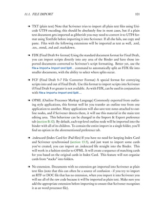 11.1. FILE IMPORT                                                                       101


  l TXT (plain text) Note that Scrivener tries to import all plain text ﬁles using Uni-
    code UTF8 encoding; this should be absolutely ﬁne in most cases, but if a plain
    text document gets imported as gibberish you may need to convert it to UTF8 for-
    mat using TextEdit before importing it into Scrivener. If all else fails, use copy and
    paste. Files with the following extensions will be imported as text as well, .xml,
    .tex, .mmd, .md and .markdown.

  l FDX (Final Draft 8+ format) Using the standard document format for Final Draft,
    you can import scripts directly into any area of the Binder and have those im-
    ported documents converted to Scrivener’s script formatting. Better yet, use the
    File Import Import and Split... command to automatically split an FDX ﬁle into
    smaller documents, with the ability to select where splits occur.

  l FCF (Final Draft 5–7 File Converter Format) A special format for conveying
    scripts into and out of Final Draft. Use this format to import scripts into Scrivener
    if Final Draft 8 or greater is not available. As with FDX, can be used in conjunction
    with File Import Import and Split....

  l OPML (Outline Processor Markup Language) Commonly exported from outlin-
    ing style applications, this format well let you transfer an outline tree from one
    application to another. Many applications will also save text notes attached to out-
    line nodes, and if Scrivener detects them, it will use this material in the main text
    editing area. This behaviour can be changed in the Import & Export preference
    tab (section B.10). By default, each top-level outline node will be imported into the
    binder with all of its children. To contain the entire import in a single folder, you’ll
    ﬁnd an option in the aforementioned preference tab.

  l .indexcard (Index Card for iPad ﬁles) If you have no need for keeping Index Card
    and Scrivener synchronised (section 13.5), and just want to import some cards
    you’ve created, you can import an .indexcard ﬁle straight into the Binder. This
    will work in a fashion similar to OPML. It will create a sequence of matching cards
    for you based on the original cards in Index Card. This feature will not organise
    cards from “stacks” into folders.

  l No extension. Documents with no extension get imported into Scrivener as plain
    text ﬁles (note that this can often be a source of confusion - if you try to import
    an RTF or DOC ﬁle that has no extension, when you import it into Scrivener you
    will see all of the raw code because it will be imported as plain text. Make sure you
    add the appropriate extension before importing to ensure that Scrivener recognises
    it as an word processor ﬁle).
 
