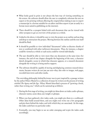 3


  l What looks good in print is not always the best way of viewing something on
    the screen: the software should allow the user to completely reformat the text on
    export or for printing without affecting the original (thus making it easy to export
    a manuscript in a format suitable for an editor and then export it just as easily in a
    format more suited to publishing on the internet).

  l There should be a synopsis linked with each document that can be viewed with
    other synopses to get an overview of the project as a whole.

  l Linked to the above, it should be easy to view the project as an outline and use drag
    and drop to restructure the project. Moving between the outline and the text itself
    should be ﬂuid.

  l It should be possible to view individual “documents” either as discrete chunks of
    text or combined with other (arbitrary) documents. Thus, for instance, a chapter
    could be viewed as a whole or each scene could be viewed individually.

  l The user should be able to view more than one document at the same time—for
    instance, the end of one chapter alongside the beginning of the next, a character
    sketch alongside a scene in which that character appears, or a research document
    alongside the writing it is being used to support.

  l The software should be capable of storing and displaying common research docu-
    ments, because writers do not just use text—they also refer to images, web pages,
    recorded interviews and other media.

   The overriding philosophy behind Scrivener was in part inspired by a passage written
by the author Hilary Mantel in a collection of essays by writers on the process of writing
entitled The Agony and the Ego. Hilary Mantel described a process of “growing a book,
rather than writing one,” which can be summed up as follows:

   1. During the ﬁrst stage of writing, you might jot ideas down on index cards—phrases,
      character names, scene ideas; any insight or glimpse.

   2. When you have gathered a few index cards, you might pin them to a corkboard.
      Other ideas build around them, and you might even write out a few paragraphs
      and pin them behind the index card with which they are associated. At this stage,
      the index cards have no particular order.

   3. Eventually, you may begin to see an order emerging and re-pin the index cards
      accordingly.
 