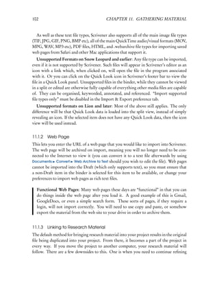 102                                        CHAPTER 11. GATHERING MATERIAL


  As well as these text ﬁle types, Scrivener also supports all of the main image ﬁle types
(TIF, JPG, GIF, PNG, BMP etc), all of the main QuickTime audio/visual formats (MOV,
MPG, WAV, MP3 etc), PDF ﬁles, HTML, and .webarchive ﬁle types for importing saved
web pages from Safari and other Mac applications that support it.
   Unsupported Formats on Snow Leopard and earlier: Any ﬁle type can be imported,
even if it is not supported by Scrivener. Such ﬁles will appear in Scrivener’s editor as an
icon with a link which, when clicked on, will open the ﬁle in the program associated
with it. Or you can click on the Quick Look icon in Scrivener’s footer bar to view the
ﬁle in a Quick Look panel. Unsupported ﬁles in the binder, while they cannot be viewed
in a split or edited are otherwise fully capable of everything other media ﬁles are capable
of. They can be organised, keyworded, annotated, and referenced. “Import supported
ﬁle types only” must be disabled in the Import & Export preference tab.
   Unsupported formats on Lion and later: Most of the above still applies. The only
difference will be that Quick Look data is loaded into the split view, instead of simply
revealing an icon. If the selected item does not have any Quick Look data, then the icon
view will be used instead.


11.1.2   Web Page
This lets you enter the URL of a web page that you would like to import into Scrivener.
The web page will be archived on import, meaning you will no longer need to be con-
nected to the Internet to view it (you can convert it to a text ﬁle afterwards by using
Documents Convert Web Archive to Text should you wish to edit the ﬁle). Web pages
cannot be imported into the Draft (which only supports text), so you must ensure that
a non-Draft item in the binder is selected for this item to be available, or change your
preferences to import web pages as rich text ﬁles.

  Functional Web Pages: Many web pages these days are “functional” in that you can
  do things inside the web page after you load it. A good example of this is Gmail,
  GoogleDocs, or even a simple search form. These sorts of pages, if they require a
  login, will not import correctly. You will need to use copy and paste, or somehow
  export the material from the web site to your drive in order to archive them.


11.1.3   Linking to Research Material
The default method for bringing research material into your project results in the original
ﬁle being duplicated into your project. From there, it becomes a part of the project in
every way. If you move the project to another computer, your research material will
follow. There are a few downsides to this. One is when you need to continue reﬁning
 
