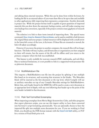 11.1. FILE IMPORT                                                                      103


and editing these external resources. While this can be done from within Scrivener, by
loading the ﬁle in an external editor—if you want these ﬁles to be up to date and available
to other applications, fully importing them represents a compromise. Another downside
is project size. While the project format itself is capable of great quantities of imported
material, this can slow down the automatic backup routine, and will make creating your
own backups less convenient, especially if the project contains many gigabytes of research
material.
   The solution is to link to these items instead of importing them. The special menu
command, File Import Research Files as Aliases, can be used to establish a link between
the original ﬁle(s) and your project. Linked resources will be displayed with a small arrow
in the lower-left corner of the icon, in Scrivener. If these ﬁles are renamed or moved, the
link will adjust accordingly.
  However if you move the project to another computer, the research ﬁles will no longer
function. The links will stay in place, and all meta-data or organisation you have assigned
to them will remain, but the source of the ﬁle will be ofﬂine until you return to the
primary computer where the link was established.
  This feature is only available for non-text research (PDF, multimedia, and web ﬁles).
Due to technical limitations, it is not possible to link to a supported word processor ﬁle
or plain-text document.


11.1.4   MultiMarkdown File
This imports a MultiMarkdown text ﬁle into the project by splitting it into multiple
ﬁles based on its structure, and recreating that structure in the binder. The Meta-data
block will be inserted as the ﬁrst document at the top level, which Compile will use
as auxiliary meta-data on top of any Compile Meta-data settings for MultiMarkdown.
Below that, each header found in the MMD ﬁle will be used to create a new document at
an appropriate level of depth, with any text following that header up to the point of the
next header included in that document.


11.1.5   Plain Text Formatted Screenplay
When importing screenplays from Movie Magic Screenwriter, Celtx, and other programs
that export plain-text scripts, you can use this import utility to have them converted
into Scrivener’s script formatting automatically. You can optionally choose to have the
imported ﬁle split into multiple scene documents for you. If you are working in Final
Draft, you should use the FDX format instead, with the Import and Split utility, or FCF
for a version of Final Draft prior to 8.
 
