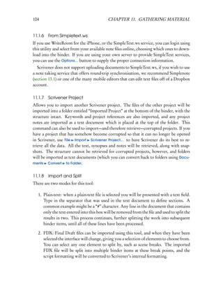 104                                        CHAPTER 11. GATHERING MATERIAL


11.1.6   From Simpletext.ws
If you use WriteRoom for the iPhone, or the SimpleText.ws service, you can login using
this utility and select from your available note ﬁles online, choosing which ones to down-
load into the binder. If you are using your own server to provide SimpleText services,
you can use the Options... button to supply the proper connection information.
   Scrivener does not support uploading documents to SimpleText.ws, if you wish to use
a note taking service that offers round-trip synchronisation, we recommend Simplenote
(section 13.1) or one of the many mobile editors that can edit text ﬁles off of a Dropbox
account.

11.1.7   Scrivener Project
Allows you to import another Scrivener project. The ﬁles of the other project will be
imported into a folder entitled “Imported Project” at the bottom of the binder, with the
structure intact. Keywords and project references are also imported, and any project
notes are imported as a text document which is placed at the top of the folder. This
command can also be used to import—and therefore retrieve—corrupted projects. If you
have a project that has somehow become corrupted so that it can no longer be opened
in Scrivener, use File Import Scrivener Project... to have Scrivener do its best to re-
trieve all the data. All the text, synopses and notes will be retrieved, along with snap-
shots. The structure cannot be retrieved for corrupted projects, however, and folders
will be imported as text documents (which you can convert back to folders using Docu-
ments Convert to Folder.


11.1.8   Import and Split
There are two modes for this tool:

   1. Plain-text: when a plain-text ﬁle is selected you will be presented with a text ﬁeld.
      Type in the separator that was used in the text document to deﬁne sections. A
      common example might be a “#” character. Any line in the document that contains
      only the text entered into this box will be removed from the ﬁle and used to split the
      results in two. This process continues, further splitting the work into subsequent
      binder items, until all of these lines have been processed.

   2. FDX: Final Draft ﬁles can be imported using this tool, and when they have been
      selected the interface will change, giving you a selection of elements to choose from.
      You can select any one element to split by, such as scene breaks. The imported
      FDX ﬁle will be split into multiple binder items at these break points, and the
      script formatting will be converted to Scrivener’s internal formatting.
 