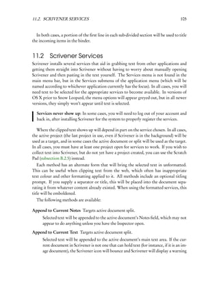 11.2. SCRIVENER SERVICES                                                                 105


  In both cases, a portion of the ﬁrst line in each sub-divided section will be used to title
the incoming items in the binder.


11.2 Scrivener Services
Scrivener installs several services that aid in grabbing text from other applications and
getting them straight into Scrivener without having to worry about manually opening
Scrivener and then pasting in the text yourself. The Services menu is not found in the
main menu bar, but in the Services submenu of the application menu (which will be
named according to whichever application currently has the focus). In all cases, you will
need text to be selected for the appropriate services to become available. In versions of
OS X prior to Snow Leopard, the menu options will appear greyed out, but in all newer
versions, they simply won’t appear until text is selected.

  Services never show up: In some cases, you will need to log out of your account and
  back in, after installing Scrivener for the system to properly register the services.

  Where the clipped text shows up will depend in part on the service chosen. In all cases,
the active project (the last project in use, even if Scrivener is in the background) will be
used as a target, and in some cases the active document or split will be used as the target.
In all cases, you must have at least one project open for services to work. If you wish to
collect text into Scrivener, but do not yet have a project created, you can use the Scratch
Pad (subsection B.2.5) instead.
   Each method has an alternate form that will bring the selected text in unformatted.
This can be useful when clipping text from the web, which often has inappropriate
text colour and other formatting applied to it. All methods include an optional titling
prompt. If you supply a separator or title, this will be placed into the document sepa-
rating it from whatever content already existed. When using the formatted services, this
title will be emboldened.
  The following methods are available:

Append to Current Notes Targets active document split.
      Selected text will be appended to the active document’s Notes ﬁeld, which may not
      appear to do anything unless you have the Inspector open.

Append to Current Text Targets active document split.
      Selected text will be appended to the active document’s main text area. If the cur-
      rent document in Scrivener is not one that can hold text (for instance, if it is an im-
      age document), the Scrivener icon will bounce and Scrivener will display a warning
 