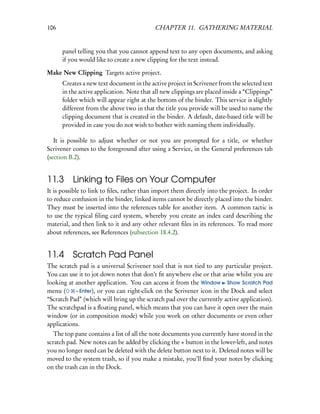106                                        CHAPTER 11. GATHERING MATERIAL


      panel telling you that you cannot append text to any open documents, and asking
      if you would like to create a new clipping for the text instead.

Make New Clipping Targets active project.
      Creates a new text document in the active project in Scrivener from the selected text
      in the active application. Note that all new clippings are placed inside a “Clippings”
      folder which will appear right at the bottom of the binder. This service is slightly
      different from the above two in that the title you provide will be used to name the
      clipping document that is created in the binder. A default, date-based title will be
      provided in case you do not wish to bother with naming them individually.

   It is possible to adjust whether or not you are prompted for a title, or whether
Scrivener comes to the foreground after using a Service, in the General preferences tab
(section B.2).


11.3      Linking to Files on Your Computer
It is possible to link to ﬁles, rather than import them directly into the project. In order
to reduce confusion in the binder, linked items cannot be directly placed into the binder.
They must be inserted into the references table for another item. A common tactic is
to use the typical ﬁling card system, whereby you create an index card describing the
material, and then link to it and any other relevant ﬁles in its references. To read more
about references, see References (subsection 18.4.2).


11.4      Scratch Pad Panel
The scratch pad is a universal Scrivener tool that is not tied to any particular project.
You can use it to jot down notes that don’t ﬁt anywhere else or that arise whilst you are
looking at another application. You can access it from the Window Show Scratch Pad
menu (     – Enter), or you can right-click on the Scrivener icon in the Dock and select
“Scratch Pad” (which will bring up the scratch pad over the currently active application).
The scratchpad is a ﬂoating panel, which means that you can have it open over the main
window (or in composition mode) while you work on other documents or even other
applications.
   The top pane contains a list of all the note documents you currently have stored in the
scratch pad. New notes can be added by clicking the + button in the lower-left, and notes
you no longer need can be deleted with the delete button next to it. Deleted notes will be
moved to the system trash, so if you make a mistake, you’ll ﬁnd your notes by clicking
on the trash can in the Dock.
 