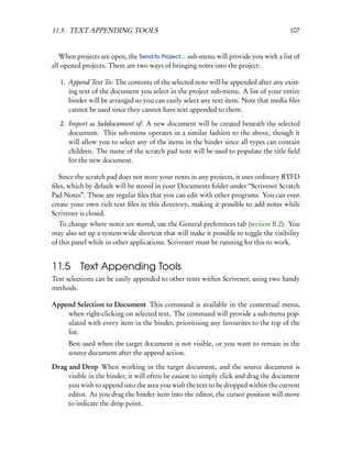 11.5. TEXT APPENDING TOOLS                                                            107


   When projects are open, the Send to Project... sub-menu will provide you with a list of
all opened projects. There are two ways of bringing notes into the project:

   1. Append Text To: The contents of the selected note will be appended after any exist-
      ing text of the document you select in the project sub-menu. A list of your entire
      binder will be arranged so you can easily select any text item. Note that media ﬁles
      cannot be used since they cannot have text appended to them.

   2. Import as Subdocument of: A new document will be created beneath the selected
      document. This sub-menu operates in a similar fashion to the above, though it
      will allow you to select any of the items in the binder since all types can contain
      children. The name of the scratch pad note will be used to populate the title ﬁeld
      for the new document.

  Since the scratch pad does not store your notes in any projects, it uses ordinary RTFD
ﬁles, which by default will be stored in your Documents folder under “Scrivener Scratch
Pad Notes”. These are regular ﬁles that you can edit with other programs. You can even
create your own rich text ﬁles in this directory, making it possible to add notes while
Scrivener is closed.
   To change where notes are stored, use the General preferences tab (section B.2). You
may also set up a system-wide shortcut that will make it possible to toggle the visibility
of this panel while in other applications. Scrivener must be running for this to work.


11.5      Text Appending Tools
Text selections can be easily appended to other texts within Scrivener, using two handy
methods.

Append Selection to Document This command is available in the contextual menu,
    when right-clicking on selected text. The command will provide a sub-menu pop-
    ulated with every item in the binder, prioritising any favourites to the top of the
    list.
      Best used when the target document is not visible, or you want to remain in the
      source document after the append action.

Drag and Drop When working in the target document, and the source document is
     visible in the binder, it will often be easiest to simply click and drag the document
     you wish to append into the area you wish the text to be dropped within the current
     editor. As you drag the binder item into the editor, the cursor position will move
     to indicate the drop point.
 
