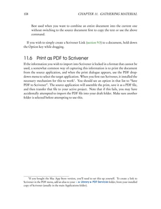 108                                             CHAPTER 11. GATHERING MATERIAL


          Best used when you want to combine an entire document into the current one
          without switching to the source document ﬁrst to copy the text or use the above
          command.

  If you wish to simply create a Scrivener Link (section 9.5) to a document, hold down
the Option key while dragging.


11.6 Print as PDF to Scrivener
If the information you wish to import into Scrivener is locked in a format that cannot be
used, a somewhat common way of capturing this information is to print the document
from the source application, and when the print dialogue appears, use the PDF drop-
down menu to select the target application. When you ﬁrst ran Scrivener, it installed the
necessary mechanism for this to work1 . You should see an option in that list to “Save
PDF to Scrivener”. The source application will assemble the print, save it as a PDF ﬁle,
and then transfer that ﬁle to your active project. Note that if this fails, you may have
accidentally attempted to import the PDF ﬁle into your draft folder. Make sure another
folder is selected before attempting to use this.




      1
     If you bought the Mac App Store version, you’ll need to set this up yourself. To create a link to
Scrivener in the PDF menu, add an alias to your ∼ Library PDF Services folder, from your installed
copy of Scrivener (usually in the main Applications folder).
 