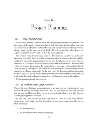 Chapter 12



                      Project Planning

12.1 The Corkboard
The corkboard provides a familiar, visual way of viewing documents in your binder. You
can arrange index cards in direct correlation with their order in the outline structure,
or alternatively as a freeform corkboard where cards can be freely moved about without
directly impacting the structure of the book. We will explore the various features in
depth, shortly, but ﬁrst let’s take a look at the index card itself.
   In Scrivener, every document you create is a document and an index card and a cork-
board and an outline. This can be a little confusing at ﬁrst, for in the real world, an index
card clearly cannot also be a corkboard. In Scrivener, though, you can choose to view any
document as a corkboard. Each index card on the corkboard represents a document held
within the selected document in the binder that is represented by the corkboard itself.
Another way of looking at it: the corkboard displays the subdocuments of the selected
document as editable index cards. At the same time, the document displayed as a cork-
board or outline is also an index card (which holds the synopsis of that document), and
itself could also be viewed as an index card on a corkboard or a row in the outliner.
  If that is as clear as mud, then read on.

12.1.1 So What are Index Cards, Anyway?
One of the issues that takes some adjustment to get used to is the relationship between
index cards and the text of the book itself. You can type titles and text onto the card
just like you would the real thing, but there is sometimes confusion as to why that text
doesn’t get dropped into the book.
  So let’s take a look at what an index card really is. There are really seven different
components to an index card, but depending on your preferences you might not see
them all at once.

   1. The document icon

   2. The document location numeral (optional)

                                              109
 