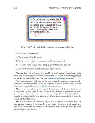 110                                            CHAPTER 12. PROJECT PLANNING




          Figure 12.1: A fully loaded index card using the rounded card theme.


   3. The title of the document

   4. The synopsis of the document

   5. The colour label (colour swatch in top-right corner; optional)

   6. The status stamp (diagonal text stamped across the middle; optional)

   7. Keywords indicators (swatches along the right; optional)

   Also, not shown in the diagram, it is possible to tint the colour of a card based on its
label. This can be used in addition to, or instead of, the colour chip in the upper-right
corner. To tint cards by label type, use View Use Label Color In Index Cards.
   At its most minimal, you’ll only see the icon, title, and synopsis, the three core ele-
ments that cannot be removed. By default, keyword indicators will be shown, all other
items must be enabled in the View Corkboard sub-menu.
   The icon, as you might have guessed, correlates directly with the icon that is visible
in the binder. In most cases, this will be one of the variations of a folder or text icon,
depending on its content status, but in some cases it might be a custom icon if you have
supplied it with one, or if you are viewing a corkboard outside of the Draft, it might be
some kind of media ﬁle icon.
  The title is simply what you would expect: it is an editable name of the item as it
appears in the binder, or in the header bar when you are editing it or view its corkboard.
The title is also used by the compiler if it has been set up to consider it, but we’ll come
back to that in a later section.
 