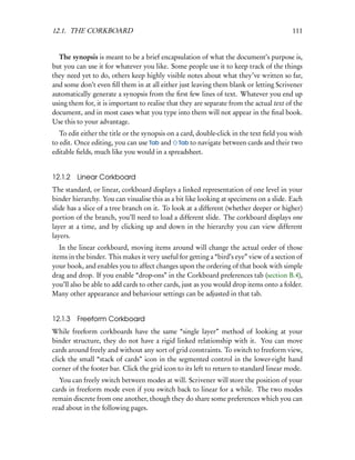 12.1. THE CORKBOARD                                                                       111


  The synopsis is meant to be a brief encapsulation of what the document’s purpose is,
but you can use it for whatever you like. Some people use it to keep track of the things
they need yet to do, others keep highly visible notes about what they’ve written so far,
and some don’t even ﬁll them in at all either just leaving them blank or letting Scrivener
automatically generate a synopsis from the ﬁrst few lines of text. Whatever you end up
using them for, it is important to realise that they are separate from the actual text of the
document, and in most cases what you type into them will not appear in the ﬁnal book.
Use this to your advantage.
   To edit either the title or the synopsis on a card, double-click in the text ﬁeld you wish
to edit. Once editing, you can use Tab and Tab to navigate between cards and their two
editable ﬁelds, much like you would in a spreadsheet.


12.1.2 Linear Corkboard
The standard, or linear, corkboard displays a linked representation of one level in your
binder hierarchy. You can visualise this as a bit like looking at specimens on a slide. Each
slide has a slice of a tree branch on it. To look at a different (whether deeper or higher)
portion of the branch, you’ll need to load a different slide. The corkboard displays one
layer at a time, and by clicking up and down in the hierarchy you can view different
layers.
   In the linear corkboard, moving items around will change the actual order of those
items in the binder. This makes it very useful for getting a “bird’s eye” view of a section of
your book, and enables you to affect changes upon the ordering of that book with simple
drag and drop. If you enable “drop-ons” in the Corkboard preferences tab (section B.4),
you’ll also be able to add cards to other cards, just as you would drop items onto a folder.
Many other appearance and behaviour settings can be adjusted in that tab.


12.1.3 Freeform Corkboard
While freeform corkboards have the same “single layer” method of looking at your
binder structure, they do not have a rigid linked relationship with it. You can move
cards around freely and without any sort of grid constraints. To switch to freeform view,
click the small “stack of cards” icon in the segmented control in the lower-right hand
corner of the footer bar. Click the grid icon to its left to return to standard linear mode.
  You can freely switch between modes at will. Scrivener will store the position of your
cards in freeform mode even if you switch back to linear for a while. The two modes
remain discrete from one another, though they do share some preferences which you can
read about in the following pages.
 