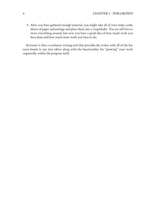 4                                                         CHAPTER 1. PHILOSOPHY


    4. After you have gathered enough material, you might take all of your index cards,
       sheets of paper and jottings and place them into a ring-binder. You are still free to
       move everything around, but now you have a good idea of how much work you
       have done and how much more work you have to do.

  Scrivener is thus a nonlinear writing tool that provides the writer with all of the fea-
tures found in any text editor along with the functionality for “growing” your work
organically within the program itself.
 