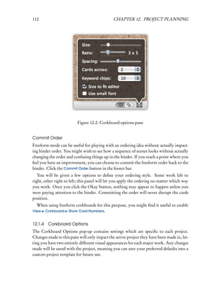 112                                           CHAPTER 12. PROJECT PLANNING




                          Figure 12.2: Corkboard options pane


Commit Order
Freeform mode can be useful for playing with an ordering idea without actually impact-
ing binder order. You might wish to see how a sequence of scenes looks without actually
changing the order and confusing things up in the binder. If you reach a point where you
feel you have an improvement, you can choose to commit the freeform order back to the
binder. Click the Commit Order button in the footer bar.
   You will be given a few options to deﬁne your ordering style. Some work left to
right, other right to left; this panel will let you apply the ordering no matter which way
you work. Once you click the Okay button, nothing may appear to happen unless you
were paying attention to the binder. Committing the order will never disrupt the cards
position.
  When using freeform corkboards for this purpose, you might ﬁnd it useful to enable
View Corkboard Show Card Numbers.


12.1.4 Corkboard Options
The Corkboard Options pop-up contains settings which are speciﬁc to each project.
Changes made to this pane will only impact the active project they have been made in, let-
ting you have two entirely different visual appearances for each major work. Any changes
made will be saved with the project, meaning you can save your preferred defaults into a
custom project template for future use.
 