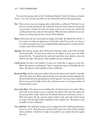 12.1. THE CORKBOARD                                                                  113


   To access the pop-up, click on the “Corkboard Options” footer bar button, as shown
(Figure 12.2). You can click anywhere on the corkboard to dismiss this pop-up pane.

Size There are two ways of arranging index cards within a corkboard. The ﬁrst is to set
     the size of cards and then let the corkboard wrap the cards as they ﬁt, the second
     is to provide a number of cards you always want to see in each row, and let the
     corkboard resize the cards to ﬁt that number. When the latter method is in use (see
     below, for setting that), the Size control will be disabled.

Ratio Determines the size ration between height and width. By default this will be 3 x
     5, in order to emulate the appearance of real index cards. If you write very long or
     very short synopses however, you might ﬁnd that adjusting this to produce shorter
     or taller cards will be of beneﬁt.

Spacing The amount of space that will be drawn between index cards, both vertically
     and horizontally. To pack more cards into the display at once, move the slider
     toward the left. To spread out the cards and make them more distinct, move the
     slider to the right. This option is only available in linear corkboards.

Cards Across Set this to the number of cards you would like to appear in each row.
     When this option is anything but “Auto”, setting this option will disable the Size
     slider. This option is only available in linear corkboards.

Keyword chips Set the maximum number of keyword colours to be “taped” to the right
    side of the index card. When a document has more than that amount assigned to it,
    all keywords below the speciﬁed point will be ignored. You may wish to adjust the
    Ratio to increase the height of the index card, if you want to view large numbers of
    keyword chips at once.

Size to ﬁt editor This option is not available when “Cards Across” is set to Auto. When
      the Cards Across option is set to a number, this option will resize the cards to ﬁt
      the current editor width, which was the default behaviour in Scrivener version 1.
      With this option off, the card size option will be used, and cards will be forced
      to wrap at the speciﬁed number regardless of the window size. This option is only
      available in linear corkboards.

Use small font The small font settings can be conﬁgured in the Corkboard preferences
     tab (section B.4). Note that since you have full control over this and the standard
     index card fonts, “small fonts” might not actually be any smaller than the regular
     font size.
 