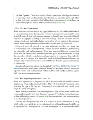 114                                            CHAPTER 12. PROJECT PLANNING



  Further Options: There are a number of other appearance related preferences that
  you can set, which can dramatically alter the look and feel of the corkboard. Most
  of these options are included in the Corkboard preference tab (section B.4), but a few
  colour related options are also in the Appearance tab (section B.3).


12.1.5 Stacked Corkboards
When more than one container of any type has been selected, the corkboard will switch
to a special stacking mode, displaying the contents of each container, separated by a line.
By default, this will wrap each container’s section as though it were a normal corkboard;
cards will be displayed according to your view settings. You can also select between
vertical or horizontal stacking by clicking on one of the left two buttons in the segmented
control, found on the right side of the footer bar, near the view options button.
  Horizontal mode will place all of the cards within each container on a single row,
so you can easily view them sequentially. Vertical mode will do likewise, but reserving
one column for each stacked container. There is no functional difference between these
modes save for aesthetics and how they use screen space. Both are useful for tracking
the precise ﬂow of index cards between a large selection of containers. You might, for
instance, use it to compare how scenes in a novel are balanced between chapters, but
using the label or keyword colours to scan for POV and character appearance frequency,
or plot threads.
   An optional numbering scheme can be applied with View Corkboard Number Per
Section combined with the above option to “Show Card Numbers”, this will start count-
ing from one for each container stack. When disabled, cards will be numbered sequen-
tially even across container sections.

12.1.6 Placing Images on the Corkboard
When working in an area of the project outside of the draft folder, it is possible to import
graphics and other media into your binder. They will be supplied with special icons,
indicating the type of ﬁle they are. Graphics will be represented with a small iconic
image of a sunset photograph.
   When viewing a corkboard that contains graphics, they will be drawn on the cork-
board as a photograph, rather than the typical index card. This behaviour can be changed
in the Corkboard preferences tab (section B.4), if you prefer to see your summary synop-
sis for the image instead.
  You may also change how any item at all in the corkboard is represented in a way
which will always override the above preference. Even folders and standard text ﬁles can
be represented by a photograph, or vice versa, photographs can be represented as index
 