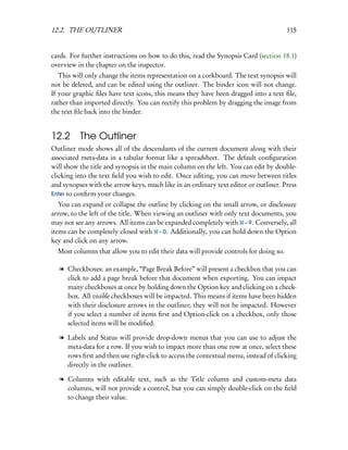 12.2. THE OUTLINER                                                                     115


cards. For further instructions on how to do this, read the Synopsis Card (section 18.1)
overview in the chapter on the inspector.
   This will only change the items representation on a corkboard. The text synopsis will
not be deleted, and can be edited using the outliner. The binder icon will not change.
If your graphic ﬁles have text icons, this means they have been dragged into a text ﬁle,
rather than imported directly. You can rectify this problem by dragging the image from
the text ﬁle back into the binder.


12.2 The Outliner
Outliner mode shows all of the descendants of the current document along with their
associated meta-data in a tabular format like a spreadsheet. The default conﬁguration
will show the title and synopsis in the main column on the left. You can edit by double-
clicking into the text ﬁeld you wish to edit. Once editing, you can move between titles
and synopses with the arrow keys, much like in an ordinary text editor or outliner. Press
Enter to conﬁrm your changes.
   You can expand or collapse the outline by clicking on the small arrow, or disclosure
arrow, to the left of the title. When viewing an outliner with only text documents, you
may not see any arrows. All items can be expanded completely with – 9. Conversely, all
items can be completely closed with – 0. Additionally, you can hold down the Option
key and click on any arrow.
  Most columns that allow you to edit their data will provide controls for doing so.

  l Checkboxes: an example, “Page Break Before” will present a checkbox that you can
    click to add a page break before that document when exporting. You can impact
    many checkboxes at once by holding down the Option key and clicking on a check-
    box. All visible checkboxes will be impacted. This means if items have been hidden
    with their disclosure arrows in the outliner, they will not be impacted. However
    if you select a number of items ﬁrst and Option-click on a checkbox, only those
    selected items will be modiﬁed.

  l Labels and Status will provide drop-down menus that you can use to adjust the
    meta-data for a row. If you wish to impact more than one row at once, select these
    rows ﬁrst and then use right-click to access the contextual menu, instead of clicking
    directly in the outliner.

  l Columns with editable text, such as the Title column and custom-meta data
    columns, will not provide a control, but you can simply double-click on the ﬁeld
    to change their value.
 