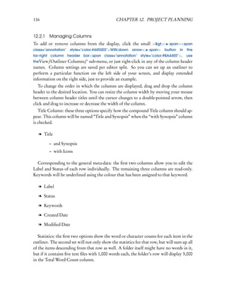 116                                            CHAPTER 12. PROJECT PLANNING


12.2.1   Managing Columns
To add or remove columns from the display, click the small >><             span><span
class="annotation"   style="color:#4455E0">WIN:down      arrow<    span>   button   in   the
far-right column header bar<span class="annotation" style="color:#BA44E0">,              use
theView/Outliner Columns/‘ sub-menu, or just right-click in any of the column header
names. Column settings are saved per editor split. So you can set up an outliner to
perform a particular function on the left side of your screen, and display extended
information on the right side, just to provide an example.
   To change the order in which the columns are displayed, drag and drop the column
header to the desired location. You can resize the column width by moving your mouse
between column header titles until the cursor changes to a double-pointed arrow, then
click and drag to increase or decrease the width of the column.
   Title Column: these three options specify how the compound Title column should ap-
pear. This column will be named “Title and Synopsis” when the “with Synopsis” column
is checked.

   l Title

         – and Synopsis
         – with Icons

  Corresponding to the general meta-data: the ﬁrst two columns allow you to edit the
Label and Status of each row individually. The remaining three columns are read-only.
Keywords will be underlined using the colour that has been assigned to that keyword.

   l Label

   l Status

   l Keywords

   l Created Date

   l Modiﬁed Date

   Statistics: the ﬁrst two options show the word or character counts for each item in the
outliner. The second set will not only show the statistics for that row, but will sum up all
of the items descending from that row as well. A folder itself might have no words in it,
but if it contains ﬁve text ﬁles with 1,000 words each, the folder’s row will display 5,000
in the Total Word Count column.
 