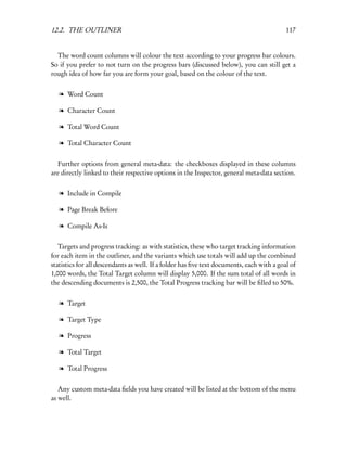 12.2. THE OUTLINER                                                                         117


  The word count columns will colour the text according to your progress bar colours.
So if you prefer to not turn on the progress bars (discussed below), you can still get a
rough idea of how far you are form your goal, based on the colour of the text.


   l Word Count

   l Character Count

   l Total Word Count

   l Total Character Count


  Further options from general meta-data: the checkboxes displayed in these columns
are directly linked to their respective options in the Inspector, general meta-data section.


   l Include in Compile

   l Page Break Before

   l Compile As-Is


   Targets and progress tracking: as with statistics, these who target tracking information
for each item in the outliner, and the variants which use totals will add up the combined
statistics for all descendants as well. If a folder has ﬁve text documents, each with a goal of
1,000 words, the Total Target column will display 5,000. If the sum total of all words in
the descending documents is 2,500, the Total Progress tracking bar will be ﬁlled to 50%.


   l Target

   l Target Type

   l Progress

   l Total Target

   l Total Progress


   Any custom meta-data ﬁelds you have created will be listed at the bottom of the menu
as well.
 