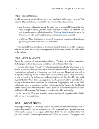 118                                             CHAPTER 12. PROJECT PLANNING


12.2.2 Special Columns
In addition to the standard columns, there are two choices which impact the main Title
column. They are indented beneath the Title option in the column menu.

   l and Synopsis: embeds the text of the index card synopsis ﬁeld beneath the title.
     With this option enabled, the title will be emboldened and you can edit both Title
     and Synopsis together right in the outliner. The Show (Hide) Synopsis button in the
     footer bar provides a shortcut to turning this special column on or off.

   l with Icons: When disabled, item icons will be removed from the outliner display,
     producing a cleaner, more “text like” appearance.

   The Title (and Synopsis) column is also special not only in that it provides compound
information, but if it is the only column present, it will automatically ﬁll the entire width
of the outliner.


12.2.3   Sorting by Columns
To sort by columns, click on the column header. The ﬁrst click will sort ascending,
clicking again will sort descending, and a third click will turn off sorting.
   This form of sorting is “virtual”. It will not impact the actual order of the items in the
binder, so you can safely use it in conjunction with other methods of gathering items or
viewing them, without fear of disrupting your book structure. However, if you wish to
change the underlying Binder order to match the custom sort you’ve set up, you can do
so by selecting all of the outliner rows and dragging them back into the folder they reside
in, in the Binder. When items are dragged into the Binder, their order is remembered, so
as long as the sorted items come from the same folder, dragging them back to that folder
will re-order them in according with their visible order in the Outliner (or Corkboard,
for that matter) view. Due to how this works, it can not be used to re-order many items
within sub-folders at once. You’ll need to re-order each folder individually.
   In the case of the Title (and Synopsis) column, sorting will be performed by binder
title, not the synopsis content.


12.3      Project Notes
As your project begins to take shape, you will no doubt have many ideas that you wish to
capture, but nowhere concrete to put them yet. Documents all have a separate note pane
which can be accessed in the inspector, but if you don’t even have a stable outline built
yet, there are no documents to put notes within. There are a number of ways you could
 