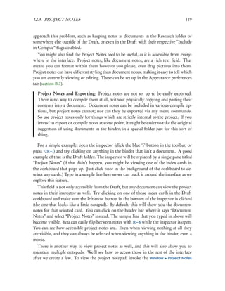 12.3. PROJECT NOTES                                                                    119


approach this problem, such as keeping notes as documents in the Research folder or
somewhere else outside of the Draft, or even in the Draft with their respective “Include
in Compile” ﬂags disabled.
  You might also ﬁnd the Project Notes tool to be useful, as it is accessible from every-
where in the interface. Project notes, like document notes, are a rich text ﬁeld. That
means you can format within them however you please, even drag pictures into them.
Project notes can have different styling than document notes, making it easy to tell which
you are currently viewing or editing. These can be set up in the Appearance preferences
tab (section B.3).

  Project Notes and Exporting: Project notes are not set up to be easily exported.
  There is no way to compile them at all, without physically copying and pasting their
  contents into a document. Document notes can be included in various compile op-
  tions, but project notes cannot; nor can they be exported via any menu commands.
  So use project notes only for things which are strictly internal to the project. If you
  intend to export or compile notes at some point, it might be easier to take the original
  suggestion of using documents in the binder, in a special folder just for this sort of
  thing.

   For a simple example, open the inspector (click the blue ‘i’ button in the toolbar, or
press     – I) and try clicking on anything in the binder that isn’t a document. A good
example of that is the Draft folder. The inspector will be replaced by a single pane titled
“Project Notes” (if that didn’t happen, you might be viewing one of the index cards in
the corkboard that pops up. Just click once in the background of the corkboard to de-
select any cards.) Type in a sample line here so we can track it around the interface as we
explore this feature.
   This ﬁeld is not only accessible from the Draft, but any document can view the project
notes in their inspector as well. Try clicking on one of those index cards in the Draft
corkboard and make sure the left-most button in the bottom of the inspector is clicked
(the one that looks like a little notepad). By default, this will show you the document
notes for that selected card. You can click on the header bar where it says “Document
Notes” and select “Project Notes” instead. The sample line that you typed in above will
become visible. You can easily ﬂip between notes with – 6 while the inspector is open.
You can see how accessible project notes are. Even when viewing nothing at all they
are visible, and they can always be selected when viewing anything in the binder, even a
movie.
   There is another way to view project notes as well, and this will also allow you to
maintain multiple notepads. We’ll see how to access those in the rest of the interface
after we create a few. To view the project notepad, invoke the Window Project Notes
 