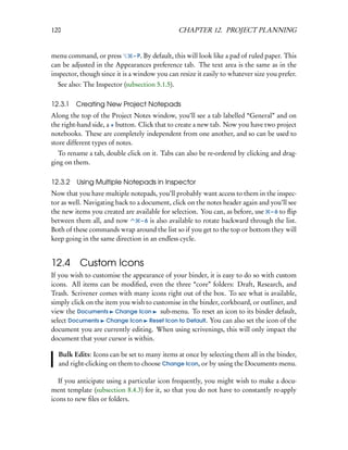 120                                              CHAPTER 12. PROJECT PLANNING


menu command, or press          – P. By default, this will look like a pad of ruled paper. This
can be adjusted in the Appearances preference tab. The text area is the same as in the
inspector, though since it is a window you can resize it easily to whatever size you prefer.
  See also: The Inspector (subsection 5.1.5).

12.3.1   Creating New Project Notepads
Along the top of the Project Notes window, you’ll see a tab labelled “General” and on
the right-hand side, a + button. Click that to create a new tab. Now you have two project
notebooks. These are completely independent from one another, and so can be used to
store different types of notes.
  To rename a tab, double click on it. Tabs can also be re-ordered by clicking and drag-
ging on them.

12.3.2   Using Multiple Notepads in Inspector
Now that you have multiple notepads, you’ll probably want access to them in the inspec-
tor as well. Navigating back to a document, click on the notes header again and you’ll see
the new items you created are available for selection. You can, as before, use – 6 to ﬂip
between them all, and now         – 6 is also available to rotate backward through the list.
Both of these commands wrap around the list so if you get to the top or bottom they will
keep going in the same direction in an endless cycle.


12.4 Custom Icons
If you wish to customise the appearance of your binder, it is easy to do so with custom
icons. All items can be modiﬁed, even the three “core” folders: Draft, Research, and
Trash. Scrivener comes with many icons right out of the box. To see what is available,
simply click on the item you wish to customise in the binder, corkboard, or outliner, and
view the Documents Change Icon sub-menu. To reset an icon to its binder default,
select Documents Change Icon Reset Icon to Default. You can also set the icon of the
document you are currently editing. When using scrivenings, this will only impact the
document that your cursor is within.

  Bulk Edits: Icons can be set to many items at once by selecting them all in the binder,
  and right-clicking on them to choose Change Icon, or by using the Documents menu.

   If you anticipate using a particular icon frequently, you might wish to make a docu-
ment template (subsection 8.4.3) for it, so that you do not have to constantly re-apply
icons to new ﬁles or folders.
 