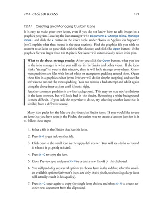 12.4. CUSTOM ICONS                                                                         121


12.4.1   Creating and Managing Custom Icons
It is easy to make your own icons, even if you do not know how to edit images in a
graphics program. Load up the icon manager with Documents Change Icon Manage
Icons... and click the + button in the lower table, under “Icons in Application Support”
(we’ll explain what that means in the next section). Find the graphics ﬁle you wish to
convert to an icon on your disk with the ﬁle chooser, and click the Open button. If the
graphics ﬁle was larger than 16x16 pixels, Scrivener will automatically resize it for you.

  What to do about strange results: After you click the Open button, what you see
  in the icon manager is what you will see in the binder and other views. If the icon
  looks “strange” to you in this window, then it will look strange everywhere. Com-
  mon problems are ﬁles with lots of white or transparent padding around them. Open
  these ﬁles in a graphics editor (even Preview will do for simple cropping) and use the
  software to cut out the excess padding. You can remove a bad attempt and add it again
  using the above instructions until it looks right.
  Another common problem is a white background. This may or may not be obvious
  in the icon browser, but will look bad in the binder. Removing a white background
  is more difﬁcult. If you lack the expertise to do so, try selecting another icon that is
  similar, from a different source.

   Many icon packs for the Mac are distributed as Finder icons. If you would like to use
an icon that you have seen in the Finder, the easiest way to create a custom icon for it is
to follow these steps:

   1. Select a ﬁle in the Finder that has this icon.

   2. Press   – I to get info on that ﬁle.

   3. Click once in the small icon in the upper-left corner. You will see a halo surround
      it when it is properly selected.

   4. Press   – C to copy the icon.

   5. Open Preview.app and press        – N to create a new ﬁle off of the clipboard.

   6. You will probably see several options to choose from in the sidebar, select the small-
      est available option (Scrivener’s icons are only 16x16 pixels, so choosing a large icon
      will actually result in less quality).

   7. Press – C once again to copy the single icon choice; and then          –N   to create an-
      other new document from the clipboard.
 