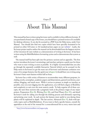 Chapter 2




                     About This Manual
This manual has been written using Scrivener and is available in three different formats. If
you purchased a boxed copy of Scrivener, you should have a printed version of it available
for desktop reference. It can also be accessed as a PDF from the Help menu, under User
Manual. You should also ﬁnd two copies which have been specially formatted to be
printed on either US Letter or A4 standard printer paper on our website1 . Lastly, the
Scrivener project used to author the manual can be downloaded from the Support section
of the Literature & Latte website as a demonstration of writing in Scrivener. It has been
written using the MultiMarkdown formatting syntax and so demonstrates that system as
well.
   The manual itself has been split into ﬁve primary sections and an appendix. The ﬁrst
section introduces Scrivener’s terminology and interface and gives a quick tour for those
who want to start writing as soon as possible. It is highly recommended that you also
go through the separately available Interactive Tutorial (which can be accessed via the
Help menu in Scrivener) to get the most out of Scrivener and eliminate confusion over
some of its unique features, but the quick tour (chapter 6) should have you writing using
Scrivener’s basic main features within half an hour.
   Scrivener has a wide variety of features to accommodate many different purposes, in-
cluding novels, screenplays, academic papers and dissertations, general non-ﬁction, jour-
nalism, blogging, and much more. While it strives to present as simple an interface as
possible, once you start digging into the application, you will ﬁnd a degree of ﬂexibility
and complexity to suit even the most esoteric needs. To help organise all of these con-
cepts, the next three sections take a pragmatic look at the primary stages of any major
project, Preparation (Part II), Writing (Part III), and Final Phases (Part IV), and detail
Scrivener’s tools for aiding you through the drafting process and ultimately exporting
and printing your work. In each section the features most useful to you during those
phases will be explained in depth. The last section, Advanced (Part V), deals with spe-
cialty topics such as MultiMarkdown. If you want to ﬁnd a speciﬁc feature, consult the
appendices at the end of the manual for a cross-referenced list to every menu item and
   1
       http://www.literatureandlatte.com/support.php

                                                  5
 