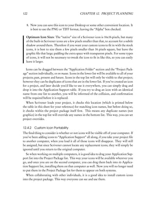 122                                              CHAPTER 12. PROJECT PLANNING


   8. Now you can save this icon to your Desktop or some other convenient location. It
      is best to use the PNG or TIFF format, leaving the “Alpha” box checked.

  Optimum Icon Sizes: The “native” size of a Scrivener icon is 16x16 pixels, but many
  of the built-in Scrivener icons are a few pixels smaller than that, to account for a subtle
  shadow around them. Therefore if you want your custom icons to ﬁt in with the stock
  icons, it is best to size them a few pixels smaller than 16 pixels square, but leave the
  graphic ﬁle that large; padding the extra space with transparent pixels. For some types
  of icons, it will not be necessary to tweak the icon to ﬁt in like this, so you can easily
  leave it larger.

  Icons can be dragged between the “Application Folder” section and the “Project Pack-
age” section individually, or en masse. Icons in the lower list will be available to all of your
projects; past, present and future. Icons in the top list will only be visible to that project;
however they can be duplicates of icons that are in the lower list. If you’ve created an icon
for a project, and later decide you’d like to use it everywhere, you can simply drag and
drop it into the Application Support table. If you try to drag an icon with an identical
name from one list to another, you will be informed of the collision, and conﬁrmation
will be required before it is replaced.
   When Scrivener loads your project, it checks this location (which is printed below
the table in this sheet for your reference) for matching icon names, but before doing so,
it checks within the project package itself ﬁrst. This means any duplicate names (not
graphics) in the top list will override any names in the bottom list. This way, you can set
project overrides.

12.4.2 Custom Icon Portability
The ﬁnal thing to consider is whether or not icons will be visible off of your computer. If
you’ve been adding icons to “Application Support” all along, if you take your project ﬁle
to another computer, when you load it all of those icons will disappear. They will still
be assigned, but since Scrivener cannot locate any replacement icons, they will simply be
ignored until you return to the original computer.
   So when working on multiple computers, it is good idea to drag your Application Sup-
port list into the Project Package list. This way your icons will be available wherever you
go, and once you are on the second computer, you can drag them back into its Applica-
tion Support list, installing them on that computer as well. Now you will no longer need
to put them in the Project Package list for them to appear on both systems.
   When collaborating with other individuals, it is a good idea to install custom icons
into the project package. This way everyone can see and use them.
 