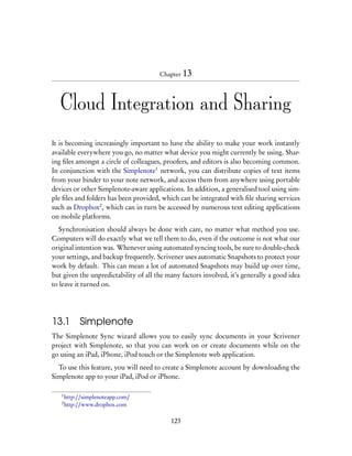 Chapter 13




   Cloud Integration and Sharing

It is becoming increasingly important to have the ability to make your work instantly
available everywhere you go, no matter what device you might currently be using. Shar-
ing ﬁles amongst a circle of colleagues, proofers, and editors is also becoming common.
In conjunction with the Simplenote1 network, you can distribute copies of text items
from your binder to your note network, and access them from anywhere using portable
devices or other Simplenote-aware applications. In addition, a generalised tool using sim-
ple ﬁles and folders has been provided, which can be integrated with ﬁle sharing services
such as Dropbox2 , which can in turn be accessed by numerous text editing applications
on mobile platforms.
   Synchronisation should always be done with care, no matter what method you use.
Computers will do exactly what we tell them to do, even if the outcome is not what our
original intention was. Whenever using automated syncing tools, be sure to double-check
your settings, and backup frequently. Scrivener uses automatic Snapshots to protect your
work by default. This can mean a lot of automated Snapshots may build up over time,
but given the unpredictability of all the many factors involved, it’s generally a good idea
to leave it turned on.




13.1         Simplenote
The Simplenote Sync wizard allows you to easily sync documents in your Scrivener
project with Simplenote, so that you can work on or create documents while on the
go using an iPad, iPhone, iPod touch or the Simplenote web application.
  To use this feature, you will need to create a Simplenote account by downloading the
Simplenote app to your iPad, iPod or iPhone.

   1
       http://simplenoteapp.com/
   2
       http://www.dropbox.com

                                           123
 