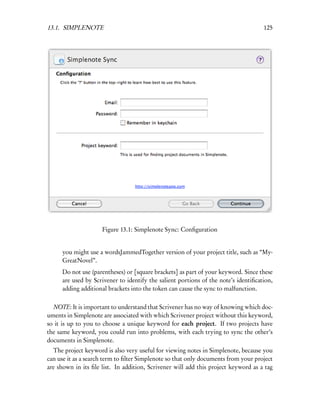 13.1. SIMPLENOTE                                                                    125




                     Figure 13.1: Simplenote Sync: Conﬁguration


     you might use a wordsJammedTogether version of your project title, such as “My-
     GreatNovel”.
     Do not use (parentheses) or [square brackets] as part of your keyword. Since these
     are used by Scrivener to identify the salient portions of the note’s identiﬁcation,
     adding additional brackets into the token can cause the sync to malfunction.

  NOTE: It is important to understand that Scrivener has no way of knowing which doc-
uments in Simplenote are associated with which Scrivener project without this keyword,
so it is up to you to choose a unique keyword for each project. If two projects have
the same keyword, you could run into problems, with each trying to sync the other’s
documents in Simplenote.
  The project keyword is also very useful for viewing notes in Simplenote, because you
can use it as a search term to ﬁlter Simplenote so that only documents from your project
are shown in its ﬁle list. In addition, Scrivener will add this project keyword as a tag
 