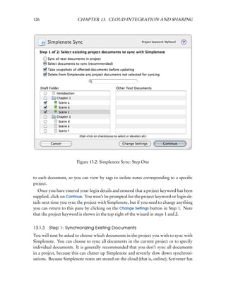 126                     CHAPTER 13. CLOUD INTEGRATION AND SHARING




                        Figure 13.2: Simplenote Sync: Step One


to each document, so you can view by tags to isolate notes corresponding to a speciﬁc
project.
   Once you have entered your login details and ensured that a project keyword has been
supplied, click on Continue. You won’t be prompted for the project keyword or login de-
tails next time you sync the project with Simplenote, but if you need to change anything
you can return to this pane by clicking on the Change Settings button in Step 1. Note
that the project keyword is shown in the top right of the wizard in steps 1 and 2.


13.1.3 Step 1: Synchronizing Existing Documents
You will next be asked to choose which documents in the project you wish to sync with
Simplenote. You can choose to sync all documents in the current project or to specify
individual documents. It is generally recommended that you don’t sync all documents
in a project, because this can clutter up Simplenote and severely slow down synchroni-
sations. Because Simplenote notes are stored on the cloud (that is, online), Scrivener has
 