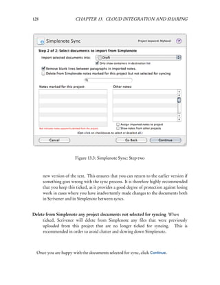 128                     CHAPTER 13. CLOUD INTEGRATION AND SHARING




                        Figure 13.3: Simplenote Sync: Step two



      new version of the text. This ensures that you can return to the earlier version if
      something goes wrong with the sync process. It is therefore highly recommended
      that you keep this ticked, as it provides a good degree of protection against losing
      work in cases where you have inadvertently made changes to the documents both
      in Scrivener and in Simplenote between syncs.


Delete from Simplenote any project documents not selected for syncing When
     ticked, Scrivener will delete from Simplenote any ﬁles that were previously
     uploaded from this project that are no longer ticked for syncing. This is
     recommended in order to avoid clutter and slowing down Simplenote.



  Once you are happy with the documents selected for sync, click Continue.
 