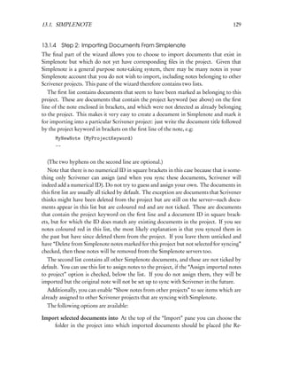 13.1. SIMPLENOTE                                                                        129


13.1.4 Step 2: Importing Documents From Simplenote
The ﬁnal part of the wizard allows you to choose to import documents that exist in
Simplenote but which do not yet have corresponding ﬁles in the project. Given that
Simplenote is a general purpose note-taking system, there may be many notes in your
Simplenote account that you do not wish to import, including notes belonging to other
Scrivener projects. This pane of the wizard therefore contains two lists.
   The ﬁrst list contains documents that seem to have been marked as belonging to this
project. These are documents that contain the project keyword (see above) on the ﬁrst
line of the note enclosed in brackets, and which were not detected as already belonging
to the project. This makes it very easy to create a document in Simplenote and mark it
for importing into a particular Scrivener project: just write the document title followed
by the project keyword in brackets on the ﬁrst line of the note, e.g:
      MyNewNote (MyProjectKeyword)
      --


  (The two hyphens on the second line are optional.)
   Note that there is no numerical ID in square brackets in this case because that is some-
thing only Scrivener can assign (and when you sync these documents, Scrivener will
indeed add a numerical ID). Do not try to guess and assign your own. The documents in
this ﬁrst list are usually all ticked by default. The exception are documents that Scrivener
thinks might have been deleted from the project but are still on the server—such docu-
ments appear in this list but are coloured red and are not ticked. These are documents
that contain the project keyword on the ﬁrst line and a document ID in square brack-
ets, but for which the ID does match any existing documents in the project. If you see
notes coloured red in this list, the most likely explanation is that you synced them in
the past but have since deleted them from the project. If you leave them unticked and
have “Delete from Simplenote notes marked for this project but not selected for syncing”
checked, then these notes will be removed from the Simplenote servers too.
  The second list contains all other Simplenote documents, and these are not ticked by
default. You can use this list to assign notes to the project, if the “Assign imported notes
to project” option is checked, below the list. If you do not assign them, they will be
imported but the original note will not be set up to sync with Scrivener in the future.
   Additionally, you can enable “Show notes from other projects” to see items which are
already assigned to other Scrivener projects that are syncing with Simplenote.
  The following options are available:

Import selected documents into At the top of the “Import” pane you can choose the
    folder in the project into which imported documents should be placed (the Re-
 
