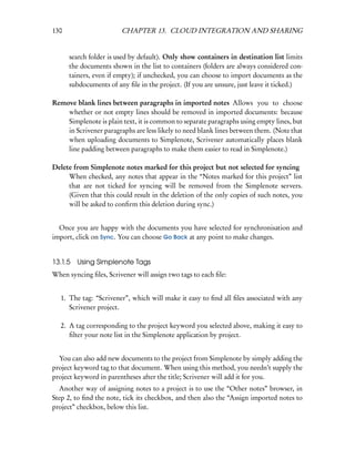 130                     CHAPTER 13. CLOUD INTEGRATION AND SHARING


      search folder is used by default). Only show containers in destination list limits
      the documents shown in the list to containers (folders are always considered con-
      tainers, even if empty); if unchecked, you can choose to import documents as the
      subdocuments of any ﬁle in the project. (If you are unsure, just leave it ticked.)

Remove blank lines between paragraphs in imported notes Allows you to choose
    whether or not empty lines should be removed in imported documents: because
    Simplenote is plain text, it is common to separate paragraphs using empty lines, but
    in Scrivener paragraphs are less likely to need blank lines between them. (Note that
    when uploading documents to Simplenote, Scrivener automatically places blank
    line padding between paragraphs to make them easier to read in Simplenote.)

Delete from Simplenote notes marked for this project but not selected for syncing
     When checked, any notes that appear in the “Notes marked for this project” list
     that are not ticked for syncing will be removed from the Simplenote servers.
     (Given that this could result in the deletion of the only copies of such notes, you
     will be asked to conﬁrm this deletion during sync.)


  Once you are happy with the documents you have selected for synchronisation and
import, click on Sync. You can choose Go Back at any point to make changes.


13.1.5 Using Simplenote Tags
When syncing ﬁles, Scrivener will assign two tags to each ﬁle:


   1. The tag: “Scrivener”, which will make it easy to ﬁnd all ﬁles associated with any
      Scrivener project.

   2. A tag corresponding to the project keyword you selected above, making it easy to
      ﬁlter your note list in the Simplenote application by project.


  You can also add new documents to the project from Simplenote by simply adding the
project keyword tag to that document. When using this method, you needn’t supply the
project keyword in parentheses after the title; Scrivener will add it for you.
  Another way of assigning notes to a project is to use the “Other notes” browser, in
Step 2, to ﬁnd the note, tick its checkbox, and then also the “Assign imported notes to
project” checkbox, below this list.
 