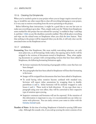 13.1. SIMPLENOTE                                                                      131


13.1.6 Clearing Out Simplenote
When you’ve reached a point in your project where you no longer require external sync-
ing, or would for any other reason like to clear off everything belonging to your project,
it is very easy to remove everything from the server pertaining to the project.
   Before following these instructions, it might be a good idea to run one last sync to
make sure everything is up to date. Then, simply make sure the “Delete from Simplenote
notes marked for this project but not selected for syncing” is enabled in Step 1 and Step
2, and then Click on any ﬁle checkbox currently enabled. This will de-select everything
and wipe out the related notes on Simplenote when you click the Sync button. Note
that nothing in the project will be impacted when you do this, it will only clear out the
associated notes on the Simplenote server.


13.1.7 Limitations
Formatting Note that Simplenote, like most mobile note-taking solutions, can only
    store plain text, so all formatting—bold, italics, line spacing and so forth—will be
    stripped in the versions of documents stored in Simplenote. Thus, when updat-
    ing documents in a project with corresponding versions that have been edited in
    Simplenote, the following formatting limitations apply.

        l Scrivener maintains the formatting of paragraphs within a note that have not
          been changed.
        l Any paragraphs that have been edited in Simplenote will lose their formatting
          in Scrivener.
        l Images will be stripped from documents that have been edited in Simplenote.
        l To avoid having inline notation become confused with standard text,
          Scrivener will export inline annotations by wrapping them in double-
          parentheses (( and )). Inline footnotes will be similarly wrapped in curly
          braces {{ and }}. These work in both directions. If you type them into a
          paragraph using your text editor, they will be converted to their respective
          type of notation upon syncing.
        l Inspector comments and footnotes will not be exported. If the retention of
          this information is important to you, it is recommended you use inline no-
          tation with plain-text. You can easily convert your notes to inline with the
          Format Convert tools.

Number of Notes At the time of writing, Simplenote is limited to syncing 2,000 notes
   a day. Although this sounds a lot, if you end up syncing the entire contents of ten
 
