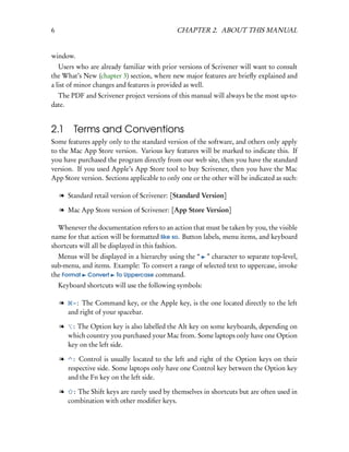 6                                              CHAPTER 2. ABOUT THIS MANUAL


window.
   Users who are already familiar with prior versions of Scrivener will want to consult
the What’s New (chapter 3) section, where new major features are brieﬂy explained and
a list of minor changes and features is provided as well.
  The PDF and Scrivener project versions of this manual will always be the most up-to-
date.


2.1       Terms and Conventions
Some features apply only to the standard version of the software, and others only apply
to the Mac App Store version. Various key features will be marked to indicate this. If
you have purchased the program directly from our web site, then you have the standard
version. If you used Apple’s App Store tool to buy Scrivener, then you have the Mac
App Store version. Sections applicable to only one or the other will be indicated as such:

    l Standard retail version of Scrivener: [Standard Version]

    l Mac App Store version of Scrivener: [App Store Version]

  Whenever the documentation refers to an action that must be taken by you, the visible
name for that action will be formatted like so. Button labels, menu items, and keyboard
shortcuts will all be displayed in this fashion.
  Menus will be displayed in a hierarchy using the “ ” character to separate top-level,
sub-menu, and items. Example: To convert a range of selected text to uppercase, invoke
the Format Convert To Uppercase command.
    Keyboard shortcuts will use the following symbols:

    l    –:  The Command key, or the Apple key, is the one located directly to the left
        and right of your spacebar.

    l     : The Option key is also labelled the Alt key on some keyboards, depending on
        which country you purchased your Mac from. Some laptops only have one Option
        key on the left side.

    l     : Control is usually located to the left and right of the Option keys on their
        respective side. Some laptops only have one Control key between the Option key
        and the Fn key on the left side.

    l     : The Shift keys are rarely used by themselves in shortcuts but are often used in
        combination with other modiﬁer keys.
 