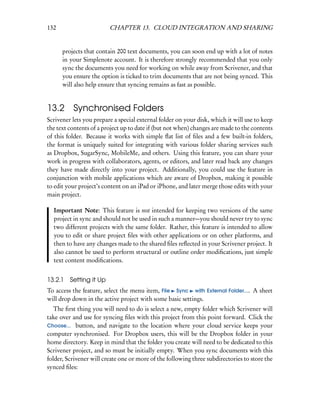132                      CHAPTER 13. CLOUD INTEGRATION AND SHARING


      projects that contain 200 text documents, you can soon end up with a lot of notes
      in your Simplenote account. It is therefore strongly recommended that you only
      sync the documents you need for working on while away from Scrivener, and that
      you ensure the option is ticked to trim documents that are not being synced. This
      will also help ensure that syncing remains as fast as possible.


13.2      Synchronised Folders
Scrivener lets you prepare a special external folder on your disk, which it will use to keep
the text contents of a project up to date if (but not when) changes are made to the contents
of this folder. Because it works with simple ﬂat list of ﬁles and a few built-in folders,
the format is uniquely suited for integrating with various folder sharing services such
as Dropbox, SugarSync, MobileMe, and others. Using this feature, you can share your
work in progress with collaborators, agents, or editors, and later read back any changes
they have made directly into your project. Additionally, you could use the feature in
conjunction with mobile applications which are aware of Dropbox, making it possible
to edit your project’s content on an iPad or iPhone, and later merge those edits with your
main project.

  Important Note: This feature is not intended for keeping two versions of the same
  project in sync and should not be used in such a manner—you should never try to sync
  two different projects with the same folder. Rather, this feature is intended to allow
  you to edit or share project ﬁles with other applications or on other platforms, and
  then to have any changes made to the shared ﬁles reﬂected in your Scrivener project. It
  also cannot be used to perform structural or outline order modiﬁcations, just simple
  text content modiﬁcations.


13.2.1   Setting it Up
To access the feature, select the menu item, File Sync with External Folder.... A sheet
will drop down in the active project with some basic settings.
   The ﬁrst thing you will need to do is select a new, empty folder which Scrivener will
take over and use for syncing ﬁles with this project from this point forward. Click the
Choose... button, and navigate to the location where your cloud service keeps your
computer synchronised. For Dropbox users, this will be the Dropbox folder in your
home directory. Keep in mind that the folder you create will need to be dedicated to this
Scrivener project, and so must be initially empty. When you sync documents with this
folder, Scrivener will create one or more of the following three subdirectories to store the
synced ﬁles:
 