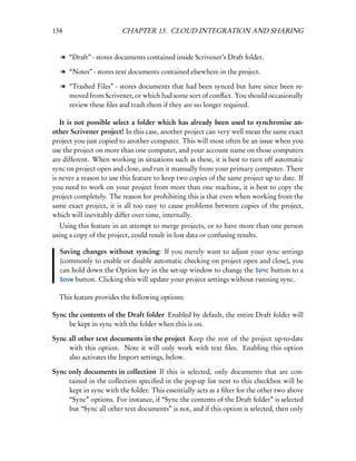 134                      CHAPTER 13. CLOUD INTEGRATION AND SHARING


   l “Draft” - stores documents contained inside Scrivener’s Draft folder.

   l “Notes” - stores text documents contained elsewhere in the project.

   l “Trashed Files” - stores documents that had been synced but have since been re-
     moved from Scrivener, or which had some sort of conﬂict. You should occasionally
     review these ﬁles and trash them if they are no longer required.

   It is not possible select a folder which has already been used to synchronise an-
other Scrivener project! In this case, another project can very well mean the same exact
project you just copied to another computer. This will most often be an issue when you
use the project on more than one computer, and your account name on those computers
are different. When working in situations such as these, it is best to turn off automatic
sync on project open and close, and run it manually from your primary computer. There
is never a reason to use this feature to keep two copies of the same project up to date. If
you need to work on your project from more than one machine, it is best to copy the
project completely. The reason for prohibiting this is that even when working from the
same exact project, it is all too easy to cause problems between copies of the project,
which will inevitably differ over time, internally.
  Using this feature in an attempt to merge projects, or to have more than one person
using a copy of the project, could result in lost data or confusing results.

  Saving changes without syncing: If you merely want to adjust your sync settings
  (commonly to enable or disable automatic checking on project open and close), you
  can hold down the Option key in the set-up window to change the Sync button to a
  Save button. Clicking this will update your project settings without running sync.


  This feature provides the following options:

Sync the contents of the Draft folder Enabled by default, the entire Draft folder will
     be kept in sync with the folder when this is on.

Sync all other text documents in the project Keep the rest of the project up-to-date
     with this option. Note it will only work with text ﬁles. Enabling this option
     also activates the Import settings, below.

Sync only documents in collection If this is selected, only documents that are con-
     tained in the collection speciﬁed in the pop-up list next to this checkbox will be
     kept in sync with the folder. This essentially acts as a ﬁlter for the other two above
     “Sync” options. For instance, if “Sync the contents of the Draft folder” is selected
     but “Sync all other text documents” is not, and if this option is selected, then only
 