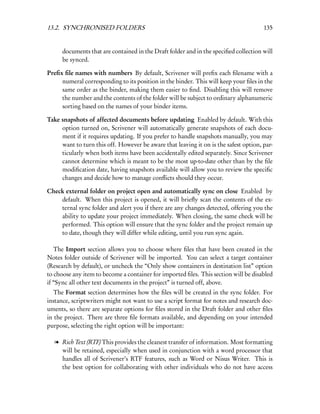13.2. SYNCHRONISED FOLDERS                                                            135


      documents that are contained in the Draft folder and in the speciﬁed collection will
      be synced.

Preﬁx ﬁle names with numbers By default, Scrivener will preﬁx each ﬁlename with a
     numeral corresponding to its position in the binder. This will keep your ﬁles in the
     same order as the binder, making them easier to ﬁnd. Disabling this will remove
     the number and the contents of the folder will be subject to ordinary alphanumeric
     sorting based on the names of your binder items.

Take snapshots of affected documents before updating Enabled by default. With this
     option turned on, Scrivener will automatically generate snapshots of each docu-
     ment if it requires updating. If you prefer to handle snapshots manually, you may
     want to turn this off. However be aware that leaving it on is the safest option, par-
     ticularly when both items have been accidentally edited separately. Since Scrivener
     cannot determine which is meant to be the most up-to-date other than by the ﬁle
     modiﬁcation date, having snapshots available will allow you to review the speciﬁc
     changes and decide how to manage conﬂicts should they occur.

Check external folder on project open and automatically sync on close Enabled by
    default. When this project is opened, it will brieﬂy scan the contents of the ex-
    ternal sync folder and alert you if there are any changes detected, offering you the
    ability to update your project immediately. When closing, the same check will be
    performed. This option will ensure that the sync folder and the project remain up
    to date, though they will differ while editing, until you run sync again.

   The Import section allows you to choose where ﬁles that have been created in the
Notes folder outside of Scrivener will be imported. You can select a target container
(Research by default), or uncheck the “Only show containers in destination list” option
to choose any item to become a container for imported ﬁles. This section will be disabled
if “Sync all other text documents in the project” is turned off, above.
   The Format section determines how the ﬁles will be created in the sync folder. For
instance, scriptwriters might not want to use a script format for notes and research doc-
uments, so there are separate options for ﬁles stored in the Draft folder and other ﬁles
in the project. There are three ﬁle formats available, and depending on your intended
purpose, selecting the right option will be important:

  l Rich Text (RTF) This provides the cleanest transfer of information. Most formatting
    will be retained, especially when used in conjunction with a word processor that
    handles all of Scrivener’s RTF features, such as Word or Nisus Writer. This is
    the best option for collaborating with other individuals who do not have access
 