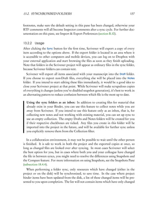 13.2. SYNCHRONISED FOLDERS                                                             137


footnotes, make sure the default setting in this pane has been changed, otherwise your
RTF comments will all become Inspector comments after a sync cycle. For further doc-
umentation on this pane, see Import & Export Preferences (section B.10).


13.2.2 Usage
After clicking the Sync button for the ﬁrst time, Scrivener will export a copy of every
item according to the options above. If the export folder is located in an area where it
is accessible to other computers and mobile devices, you can log on to Dropbox with
your external application and start browsing the ﬁles as soon as they ﬁnish uploading.
Note that folders in the Scrivener project will appear as ordinary ﬁles in the sync folder,
because Scrivener folders can contain text.
   Scrivener will export all items associated with your manuscript into the Draft folder.
If you choose to export non-Draft ﬁles, everything else will be placed into the Notes
folder. If you intend to start editing these ﬁles immediately, it would be a good idea to
close your Scrivener project at that point. While Scrivener will make scrupulous copies
of everything it changes (unless you’ve disabled snapshot generation), it’s best to work in
an alternating pattern to reduce confusion between which ﬁle is the most up to date.

  Using the sync folders as an inbox: In addition to creating ﬁles for material that
  already exist in your Binder, you can use this feature to collect notes while you are
  away from Scrivener. If you intend to use this feature only as an inbox, that is, for
  collecting new notes and not working with existing material, you can set up sync to
  use an empty collection. The empty Drafts and Notes folders will be created for you
  if their respective checkboxes are ticked. Any ﬁles you create in this folder will be
  imported into the project in the future, and will be available for further sync unless
  you explicitly remove them from the Collection ﬁlter.

   In a collaboration environment, it may not be possible to wait until the other person
is ﬁnished. It is safe to work in both the project and the exported copies at once, so
long as changed ﬁles are looked over after syncing. In most cases Scrivener will select
the best option for you, but in cases where both you and your colleague have changed
the ﬁle in between syncs, you might need to resolve the differences using Snapshots and
the Compare feature. For more information on using Snapshots, see the Snapshots Pane
(subsection 18.4.4).
  When performing a folder sync, only resources which have changed (either in the
project or on the disk) will be synchronised, to save time. In the case where project
binder items have been updated from the disk, a list of these changed items will be pre-
sented to you upon completion. The list will not contain items which have only changed
 