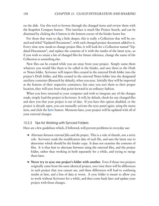 138                      CHAPTER 13. CLOUD INTEGRATION AND SHARING


on the disk. Use this tool to browse through the changed items and review them with
the Snapshot Compare feature. This interface is much like Project Search, and can be
dismissed by clicking the X button in the bottom corner of the binder footer bar.
   For those that want to dig a little deeper, this is really a Collection that will be cre-
ated and titled “Updated Documents”, with each changed project document added to it.
Every time sync needs to change project ﬁles, it will look for a Collection named “Up-
dated Documents”, and replace the contents of it with the results of the latest sync, so
if you wish to retain a list of changed ﬁles for future reference, change the name of the
Collection to something else.
   New ﬁles can be created while you are away from your project. Simply name them
whatever you would like them to be called in the binder, and save them to the Draft
or Notes folder. Scrivener will import ﬁles created in the external Draft folder into the
project’s Draft folder, and ﬁles created in the external Notes folder into the designated
auxiliary container (Research by default), when you sync. Initially they will be imported
at the bottom of their respective containers, but once you sort them to their proper
location, they will sync from that point forward in an ordinary fashion.
   When you have returned to your computer and wish to integrate any of the changes
made, simply load the project in Scrivener. It will, by default, check for any changed ﬁles
and alert you that your project is out of date. If you have this option disabled, or the
project is already open, you can manually activate the sync panel again, using the menu
item, and click the Sync button. Moments later, your project will be updated with all of
your external changes.

13.2.3 Tips for Working with Synced Folders
Here are a few guidelines which, if followed, will prevent problems in everyday use:

   l Alternate between external ﬁles and the project. This is a rule of thumb, not a strict
     rule. Scrivener reads the modiﬁcation date of each ﬁle, and uses the latest one to
     determine which should be the binder copy. It does not examine the contents of
     ﬁles. It is thus best to alternate between using the external ﬁles, and the project
     folder, rather than working in both separately for a while, and trying to merge
     them later.

   l Never try to sync one project’s folder with another. Even if those two projects
     originally came from the same identical project, over time there will be differences
     in each project that you cannot see, and these differences will lead to confusing
     results at best, and a loss of data at worst. A sync folder is meant to allow you
     to work without Scrivener for a while, and then come back later and update your
     project with those changes.
 