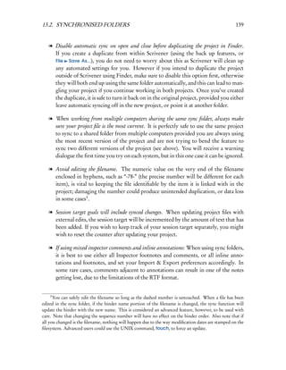 13.2. SYNCHRONISED FOLDERS                                                                        139


   l Disable automatic sync on open and close before duplicating the project in Finder.
     If you create a duplicate from within Scrivener (using the back up features, or
     File Save As...), you do not need to worry about this as Scrivener will clean up
     any automated settings for you. However if you intend to duplicate the project
     outside of Scrivener using Finder, make sure to disable this option ﬁrst, otherwise
     they will both end up using the same folder automatically, and this can lead to man-
     gling your project if you continue working in both projects. Once you’ve created
     the duplicate, it is safe to turn it back on in the original project, provided you either
     leave automatic syncing off in the new project, or point it at another folder.

   l When working from multiple computers sharing the same sync folder, always make
     sure your project ﬁle is the most current. It is perfectly safe to use the same project
     to sync to a shared folder from multiple computers provided you are always using
     the most recent version of the project and are not trying to bend the feature to
     sync two different versions of the project (see above). You will receive a warning
     dialogue the ﬁrst time you try on each system, but in this one case it can be ignored.

   l Avoid editing the ﬁlename. The numeric value on the very end of the ﬁlename
     enclosed in hyphens, such as “-78-” (the precise number will be different for each
     item), is vital to keeping the ﬁle identiﬁable by the item it is linked with in the
     project; damaging the number could produce unintended duplication, or data loss
     in some cases3 .

   l Session target goals will include synced changes. When updating project ﬁles with
     external edits, the session target will be incremented by the amount of text that has
     been added. If you wish to keep track of your session target separately, you might
     wish to reset the counter after updating your project.

   l If using mixed inspector comments and inline annotations: When using sync folders,
     it is best to use either all Inspector footnotes and comments, or all inline anno-
     tations and footnotes, and set your Import & Export preferences accordingly. In
     some rare cases, comments adjacent to annotations can result in one of the notes
     getting lost, due to the limitations of the RTF format.


    3
      You can safely edit the ﬁlename so long as the dashed number is untouched. When a ﬁle has been
edited in the sync folder, if the binder name portion of the ﬁlename is changed, the sync function will
update the binder with the new name. This is considered an advanced feature, however, to be used with
care. Note that changing the sequence number will have no effect on the binder order. Also note that if
all you changed is the ﬁlename, nothing will happen due to the way modiﬁcation dates are stamped on the
ﬁlesystem. Advanced users could use the UNIX command, touch, to force an update.
 